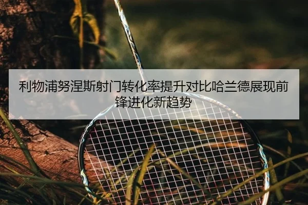 利物浦努涅斯射门转化率提升对比哈兰德展现前锋进化新趋势