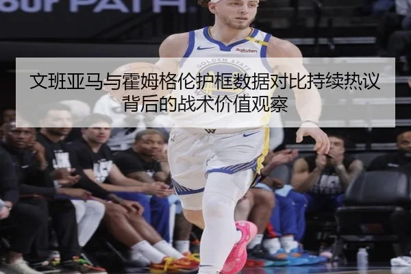 文班亚马与霍姆格伦护框数据对比持续热议背后的战术价值观察