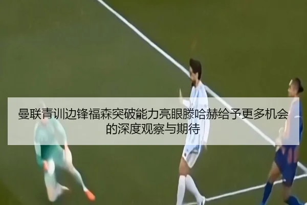 曼联青训边锋福森突破能力亮眼滕哈赫给予更多机会的深度观察与期待